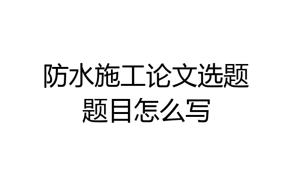 防水施工论文选题题目怎么写