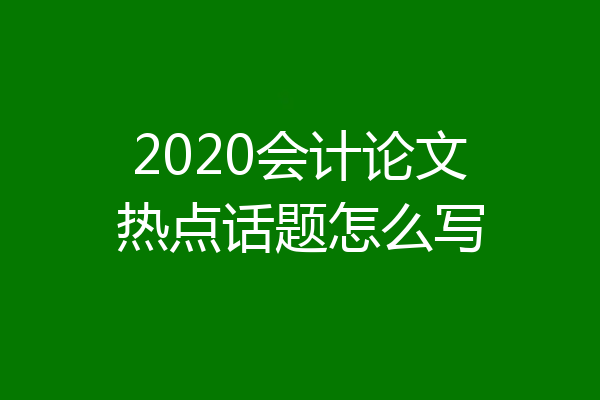 2020会计论文热点话题怎么写