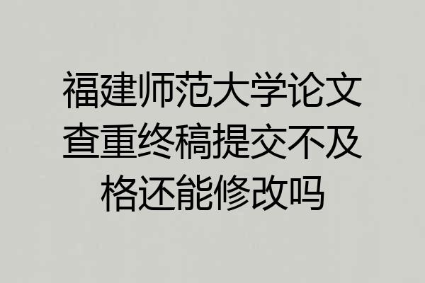福建师范大学论文查重终稿提交不及格还能修改吗