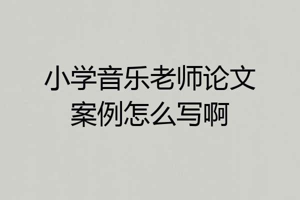 小学音乐老师论文案例怎么写啊