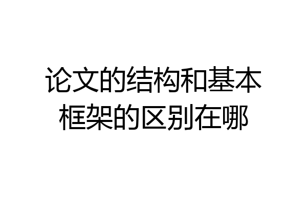 论文的结构和基本框架的区别在哪