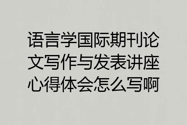 语言学国际期刊论文写作与发表讲座心得体会怎么写啊