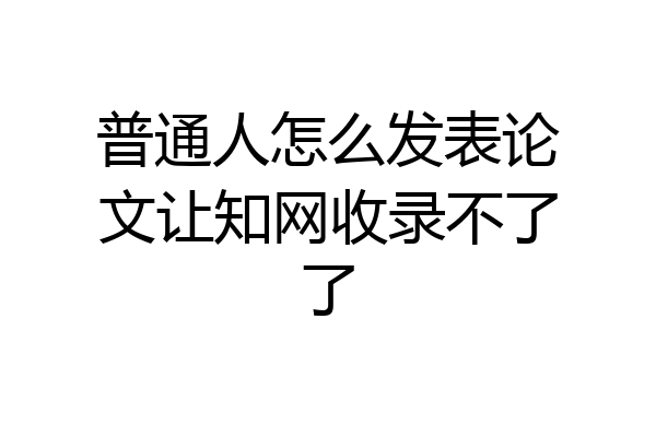 普通人怎么发表论文让知网收录不了了