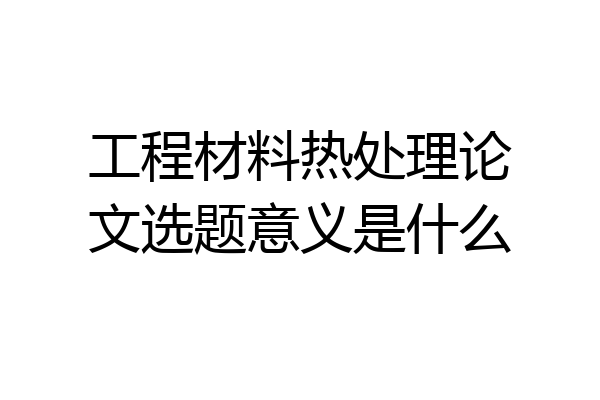 工程材料热处理论文选题意义是什么