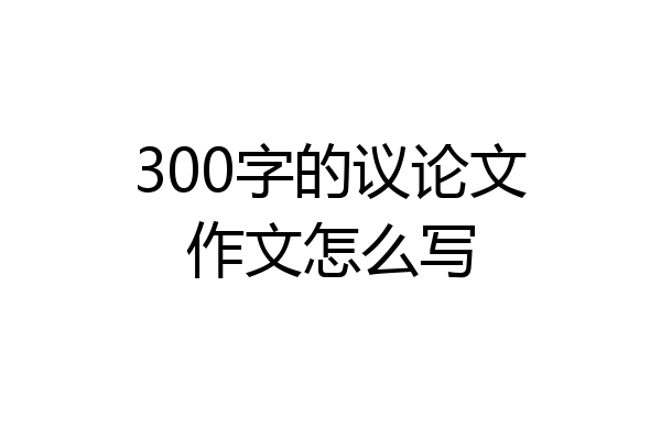 300字的议论文作文怎么写