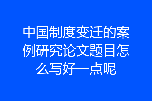 中国制度变迁的案例研究论文题目怎么写好一点呢