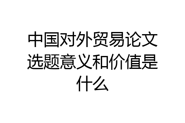 中国对外贸易论文选题意义和价值是什么