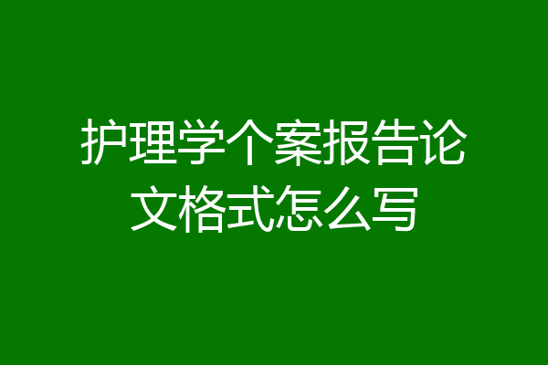 护理学个案报告论文格式怎么写