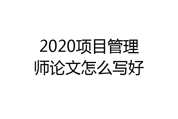 2020项目管理师论文怎么写好