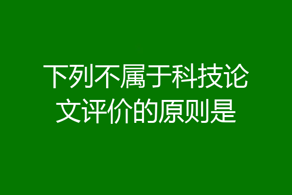 下列不属于科技论文评价的原则是