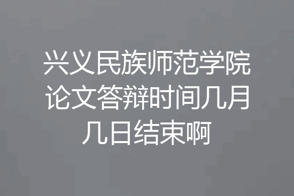 兴义民族师范学院论文答辩时间几月几日结束啊