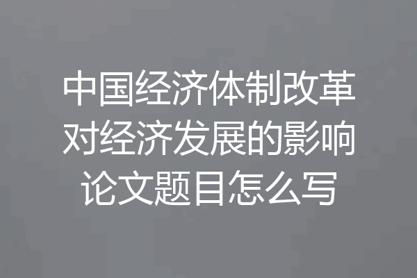 中国经济体制改革对经济发展的影响论文题目怎么写
