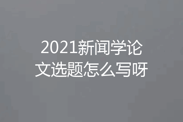 2021新闻学论文选题怎么写呀