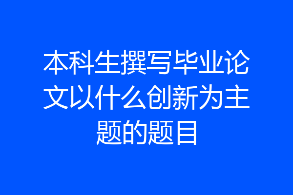 本科生撰写毕业论文以什么创新为主题的题目