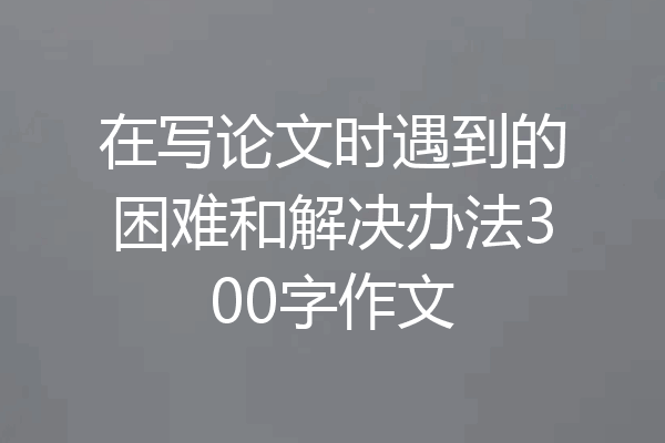在写论文时遇到的困难和解决办法300字作文