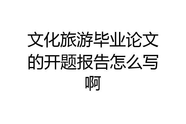 文化旅游毕业论文的开题报告怎么写啊