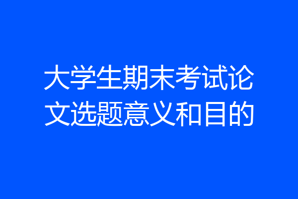 大学生期末考试论文选题意义和目的