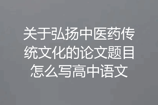 关于弘扬中医药传统文化的论文题目怎么写高中语文