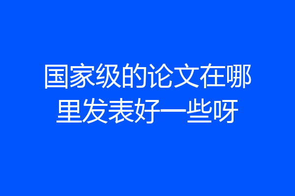 国家级的论文在哪里发表好一些呀