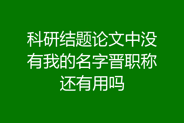 科研结题论文中没有我的名字晋职称还有用吗