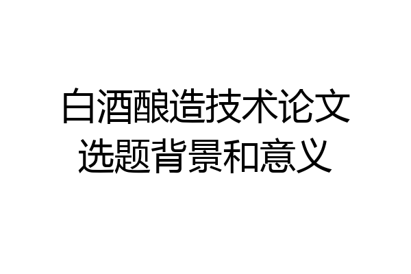白酒酿造技术论文选题背景和意义