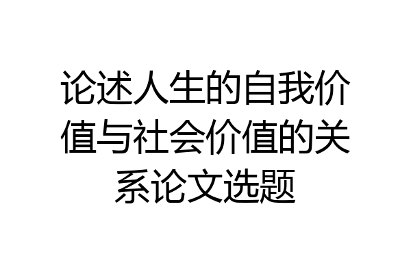 论述人生的自我价值与社会价值的关系论文选题