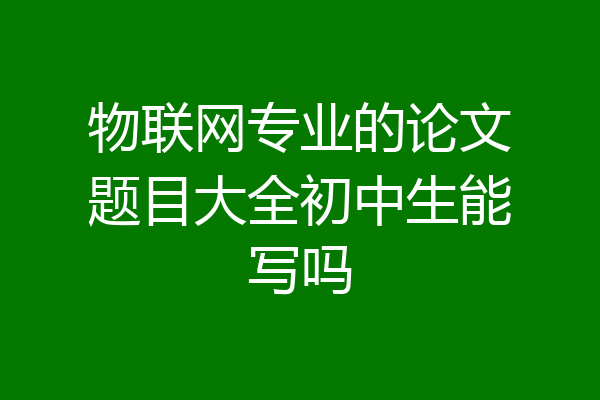 物联网专业的论文题目大全初中生能写吗