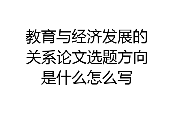 教育与经济发展的关系论文选题方向是什么怎么写