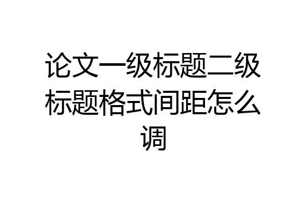 论文一级标题二级标题格式间距怎么调
