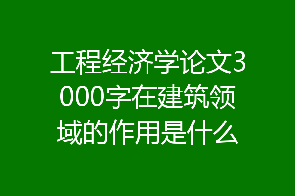 工程经济学论文3000字在建筑领域的作用是什么