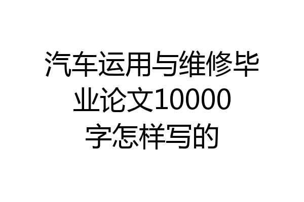 汽车运用与维修毕业论文10000字怎样写的