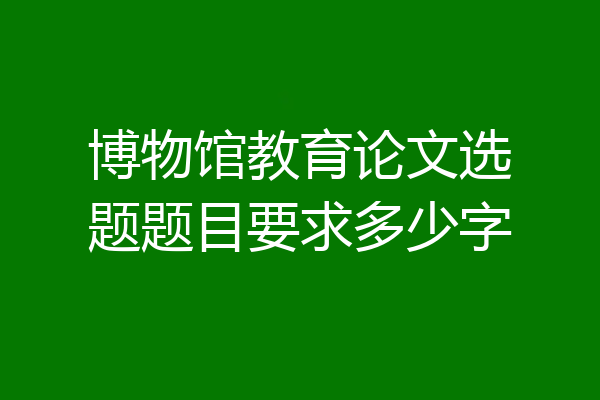 博物馆教育论文选题题目要求多少字
