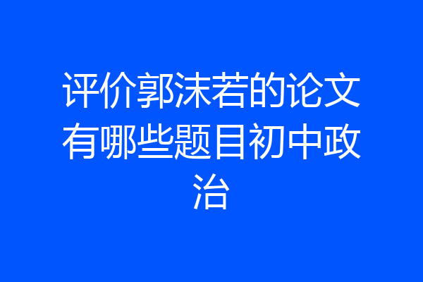 评价郭沫若的论文有哪些题目初中政治