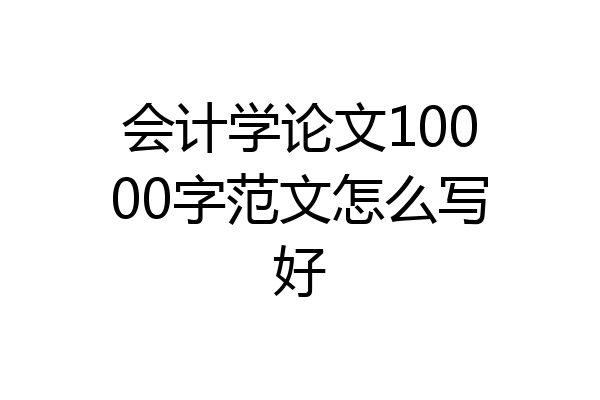 会计学论文10000字范文怎么写好