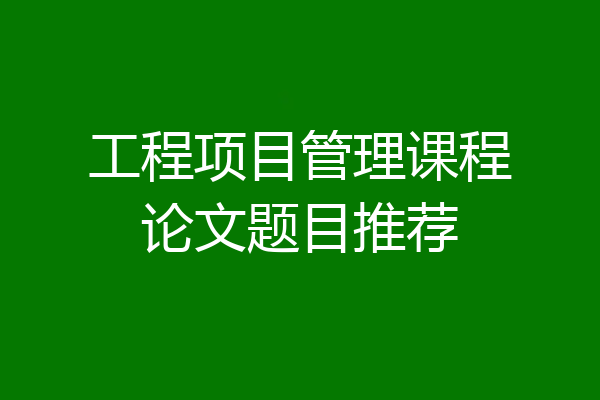 工程项目管理课程论文题目推荐