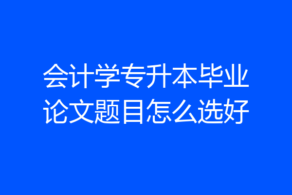 会计学专升本毕业论文题目怎么选好
