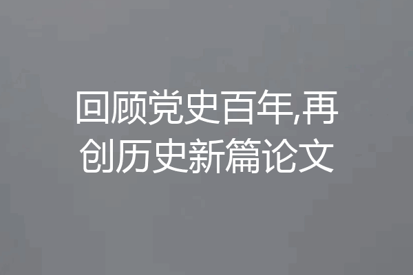 回顾党史百年,再创历史新篇论文