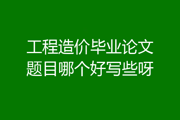 工程造价毕业论文题目哪个好写些呀