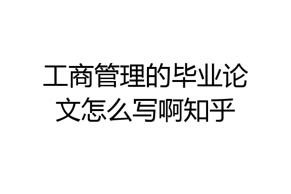 工商管理的毕业论文怎么写啊知乎