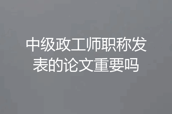 中级政工师职称发表的论文重要吗