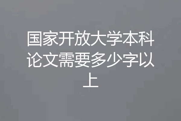 国家开放大学本科论文需要多少字以上