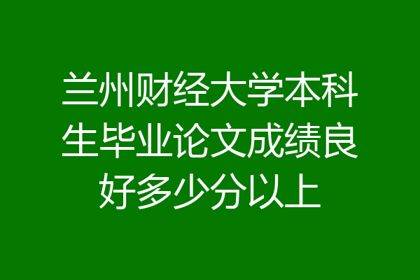 兰州财经大学本科生毕业论文成绩良好多少分以上
