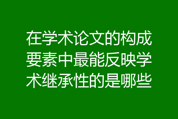 在学术论文的构成要素中最能反映学术继承性的是哪些