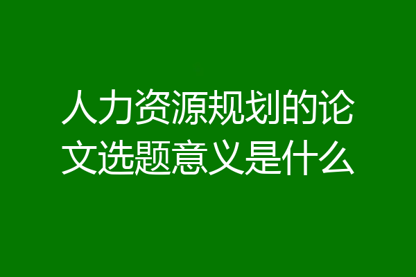 人力资源规划的论文选题意义是什么