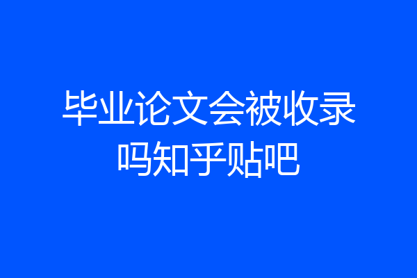 毕业论文会被收录吗知乎贴吧