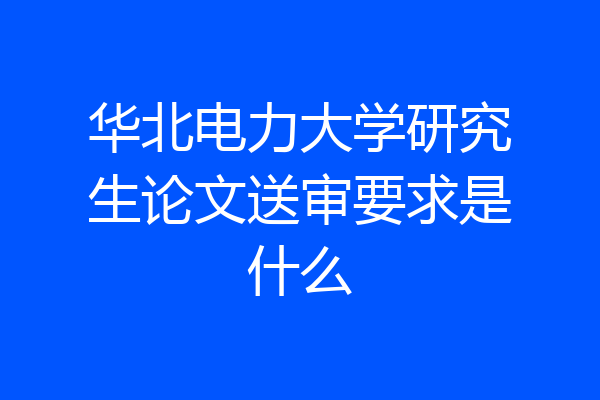 华北电力大学研究生论文送审要求是什么