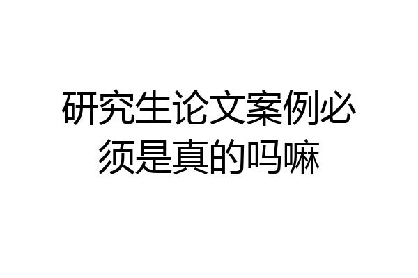 研究生论文案例必须是真的吗嘛