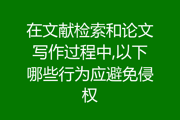 在文献检索和论文写作过程中,以下哪些行为应避免侵权