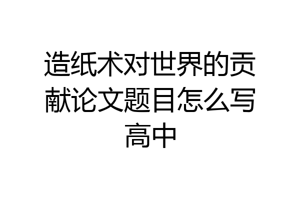 造纸术对世界的贡献论文题目怎么写高中