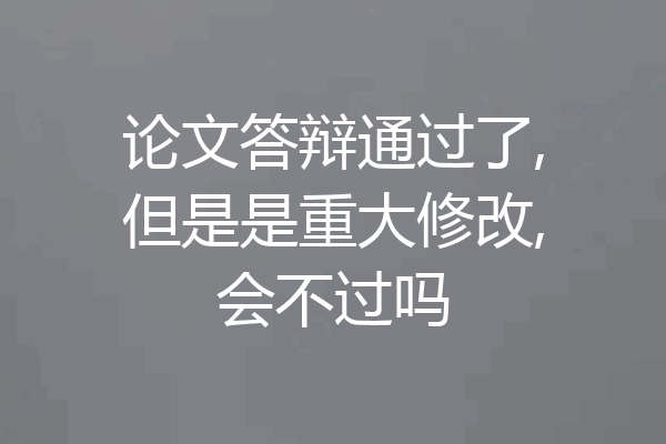 论文答辩通过了,但是是重大修改,会不过吗